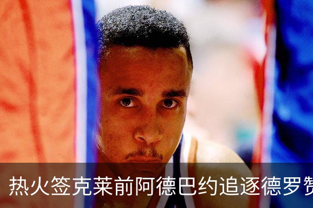 热火签克莱前阿德巴约追逐德罗赞 305亿老将最终加盟掘金